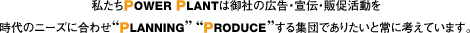 ������POWER PLANT�͌�Ђ̍L�����`��̑�����������̃j�[�Y�ɍ��킹�hPLANNING�h�hPRODUCE�h����W�c�ł��肽���Ə�ɍl���Ă��܂��B